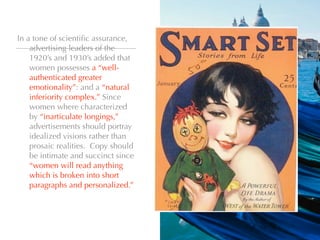 In a tone of scientiﬁc assurance,
    advertising leaders of the
    1920’s and 1930’s added that
    women possesses a “well-
    authenticated greater
    emotionality”: and a “natural
    inferiority complex.” Since
    women where characterized
    by “inarticulate longings,”
    advertisements should portray
    idealized visions rather than
    prosaic realities. Copy should
    be intimate and succinct since
    “women will read anything
    which is broken into short
    paragraphs and personalized.”
 
