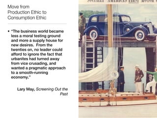 Move from
Production Ethic to
Consumption Ethic

• “The business world became
  less a moral testing ground
  and more a supply house for
  new desires. From the
  twenties on, no leader could
  afford to ignore the fact that
  urbanites had turned away
  from vice crusading, and
  wanted a pragmatic approach
  to a smooth-running
  economy.”


     Lary May, Screening Out the
                           Past
 