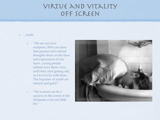 virtue and vitality
               off screen

youth

    “We are our own
    sculptors. Who can deny
    that passion and unkind
    thoughts show on the lines
    and expressions of our
    faces...young people
    seldom have these vices
    until they start getting old,
    so I love to be with them.
    The impulses of youth are
    natural and good.”

    “No woman can be a
    success on the screen if she
    dissipates even one little
    bit.”
 