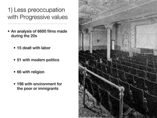 1) Less preoccupation
with Progressive values

• An analysis of 6600 films made
  during the 20s


   • 15 dealt with labor


   • 51 with modern politics


   • 66 with religion


   • 198 with environment for
     the poor or immigrants
 