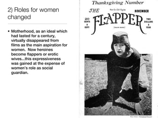 2) Roles for women
changed

• Motherhood, as an ideal which
  had lasted for a century,
  virtually disappeared from
  films as the main aspiration for
  women. Now heroines
  become flappers or erotic
  wives...this expressiveness
  was gained at the expense of
  women’s role as social
  guardian.
 
