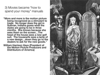 3) Movies became “how to
 spend your money” manuals

“More and more is the motion picture
   being recognized as a stimulant to
   trade. No longer does the girl in
   Sullivan, Indiana guess what the
   styles are going to be in three
   months. She knows because she
   sees them on the screen…The
   head of the house sees a new golf
   suit. The housewife sees a lamp of
   a new design…down they go to the
   dealers to ask for the new goods.”
William Harrison Hays (President of
   the Motion Picture Producers and
   Distributors of America)
 