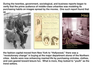 During the twenties, government, sociological, and business reports began to
verify that the prime audience of middle-class urbanites was modeling its
purchasing habits on images spread by the movies. One such report found that
as




the fashion capital moved from New York to “Hollywood,” there was a
“revolutionary change” in buying at the major department stores of the Northern
cities. Adults were now enhancing married life by purchasing victrolas, clothes,
and cars geared toward leisure fun. What is more, they looked to “youth” as the
trend setters.
 