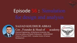 SAJJAD KHUDHUR ABBAS
Ceo , Founder & Head of SHacademy
Chemical Engineering , Al-Muthanna University, Iraq
Oil & Gas Safety and Health Professional – OSHACADEMY
Trainer of Trainers (TOT) - Canadian Center of Human
Development
Episode 56 : Simulation
for design and analysis
 