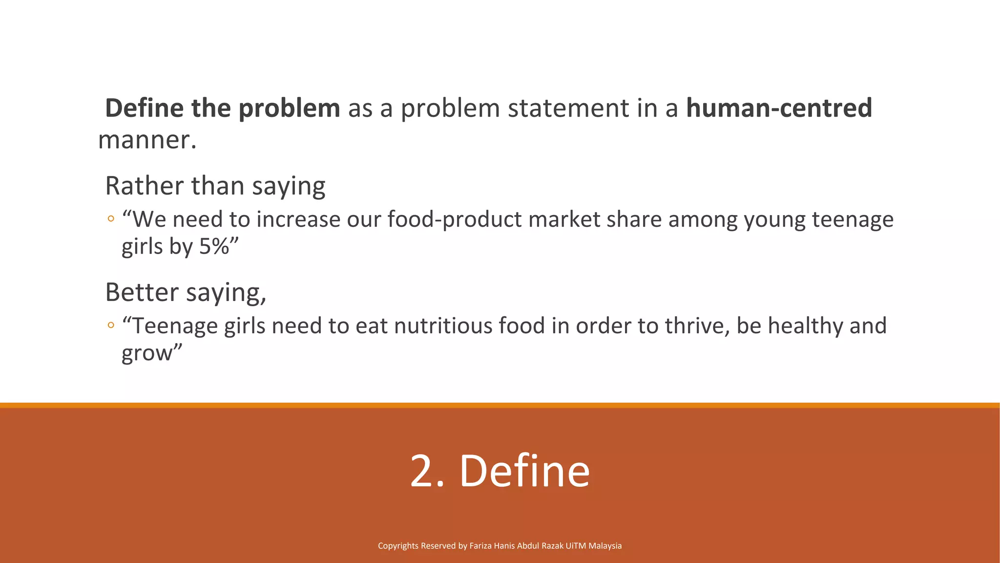 2. Define
Define the problem as a problem statement in a human-centred
manner.
Rather than saying
◦ “We need to increase our food-product market share among young teenage
girls by 5%”
Better saying,
◦ “Teenage girls need to eat nutritious food in order to thrive, be healthy and
grow”
Copyrights Reserved by Fariza Hanis Abdul Razak UiTM Malaysia
 