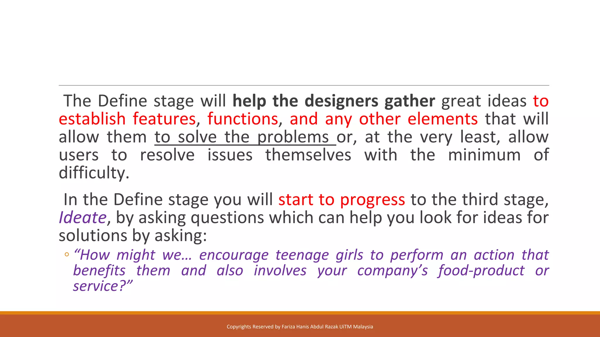 The Define stage will help the designers gather great ideas to
establish features, functions, and any other elements that will
allow them to solve the problems or, at the very least, allow
users to resolve issues themselves with the minimum of
difficulty.
In the Define stage you will start to progress to the third stage,
Ideate, by asking questions which can help you look for ideas for
solutions by asking:
◦ “How might we… encourage teenage girls to perform an action that
benefits them and also involves your company’s food-product or
service?”
Copyrights Reserved by Fariza Hanis Abdul Razak UiTM Malaysia
 