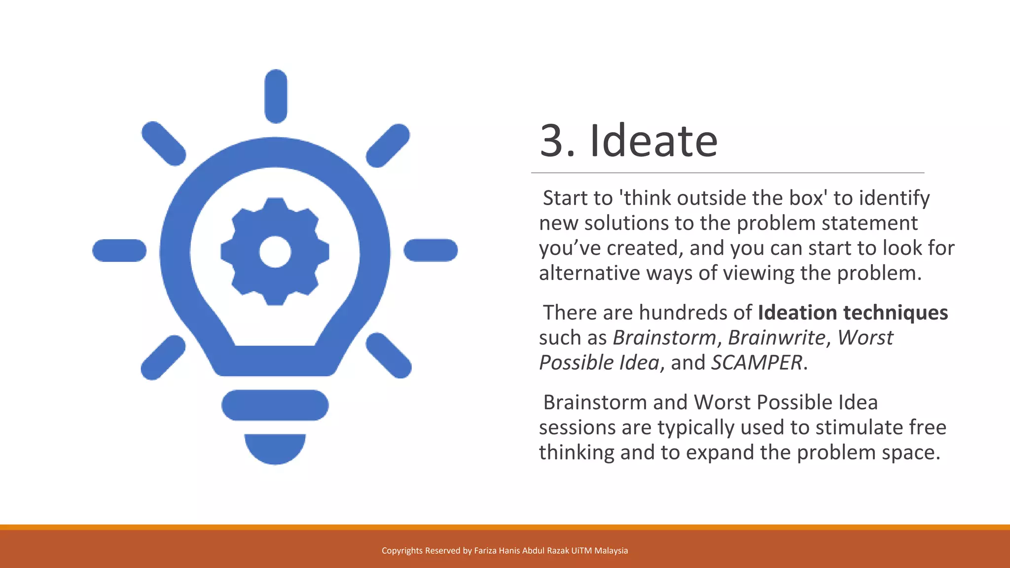 3. Ideate
Start to 'think outside the box' to identify
new solutions to the problem statement
you’ve created, and you can start to look for
alternative ways of viewing the problem.
There are hundreds of Ideation techniques
such as Brainstorm, Brainwrite, Worst
Possible Idea, and SCAMPER.
Brainstorm and Worst Possible Idea
sessions are typically used to stimulate free
thinking and to expand the problem space.
Copyrights Reserved by Fariza Hanis Abdul Razak UiTM Malaysia
 
