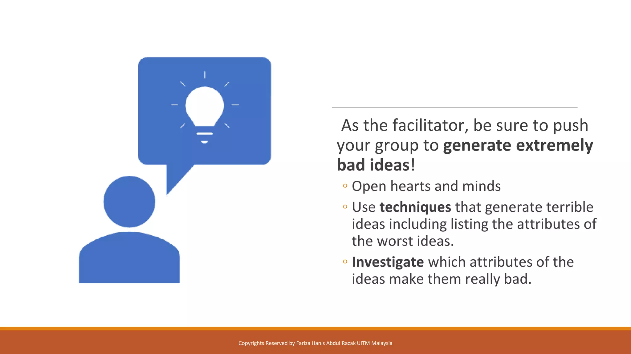 As the facilitator, be sure to push
your group to generate extremely
bad ideas!
◦ Open hearts and minds
◦ Use techniques that generate terrible
ideas including listing the attributes of
the worst ideas.
◦ Investigate which attributes of the
ideas make them really bad.
Copyrights Reserved by Fariza Hanis Abdul Razak UiTM Malaysia
 