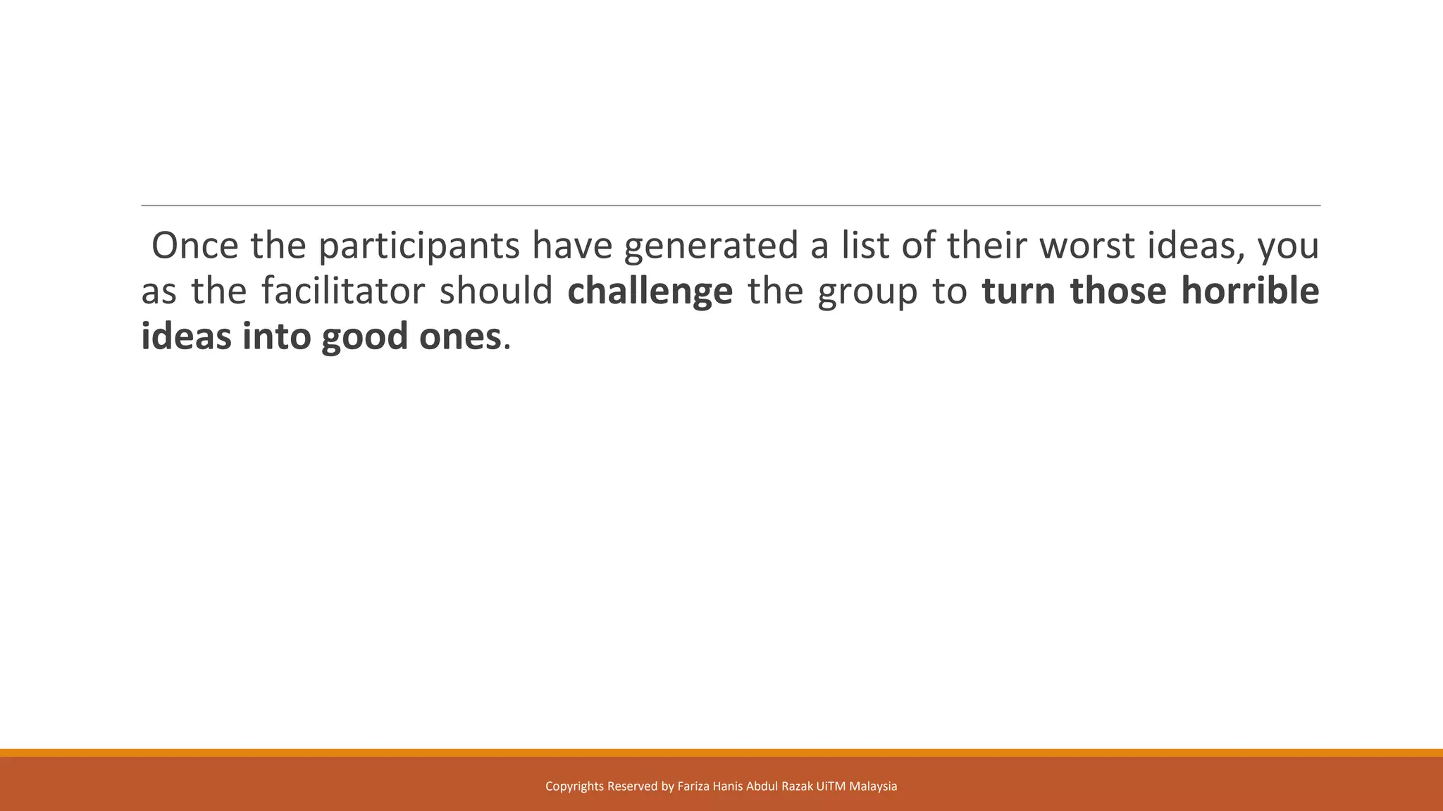 Once the participants have generated a list of their worst ideas, you
as the facilitator should challenge the group to turn those horrible
ideas into good ones.
Copyrights Reserved by Fariza Hanis Abdul Razak UiTM Malaysia
 