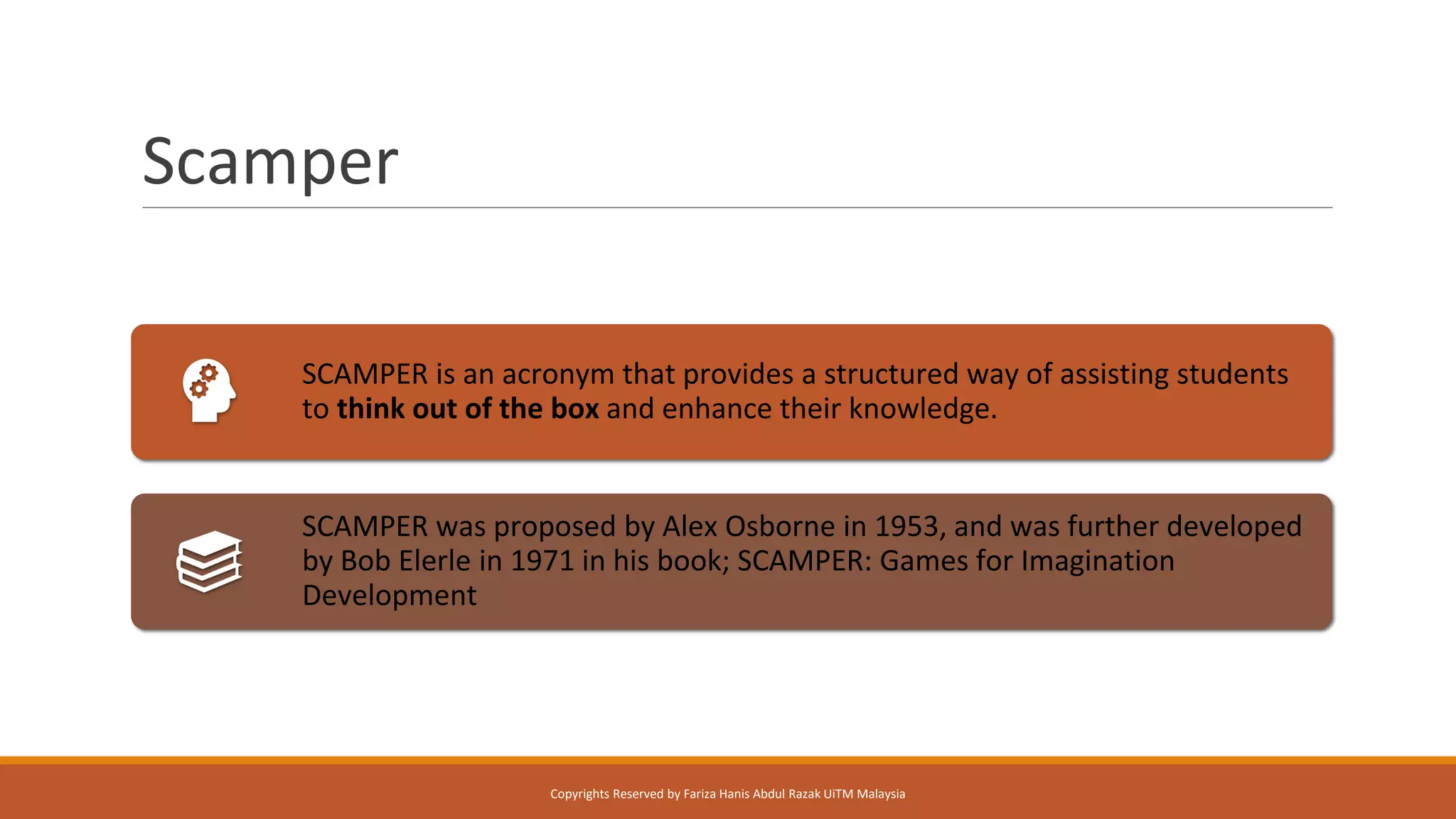 Scamper
SCAMPER is an acronym that provides a structured way of assisting students
to think out of the box and enhance their knowledge.
SCAMPER was proposed by Alex Osborne in 1953, and was further developed
by Bob Elerle in 1971 in his book; SCAMPER: Games for Imagination
Development
Copyrights Reserved by Fariza Hanis Abdul Razak UiTM Malaysia
 