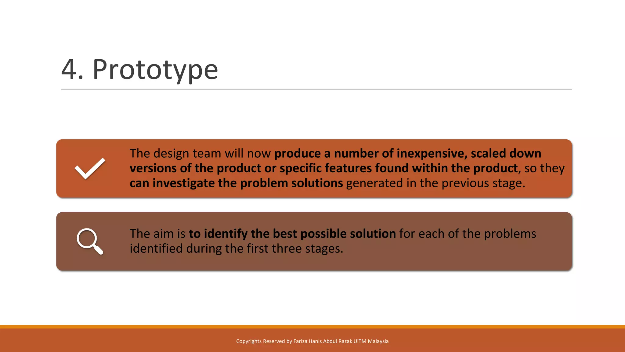 4. Prototype
The design team will now produce a number of inexpensive, scaled down
versions of the product or specific features found within the product, so they
can investigate the problem solutions generated in the previous stage.
The aim is to identify the best possible solution for each of the problems
identified during the first three stages.
Copyrights Reserved by Fariza Hanis Abdul Razak UiTM Malaysia
 