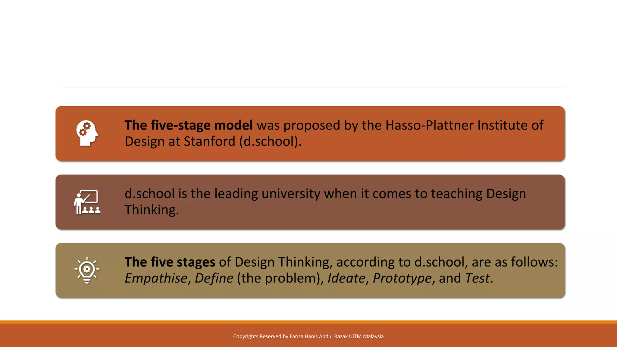 The five-stage model was proposed by the Hasso-Plattner Institute of
Design at Stanford (d.school).
d.school is the leading university when it comes to teaching Design
Thinking.
The five stages of Design Thinking, according to d.school, are as follows:
Empathise, Define (the problem), Ideate, Prototype, and Test.
Copyrights Reserved by Fariza Hanis Abdul Razak UiTM Malaysia
 