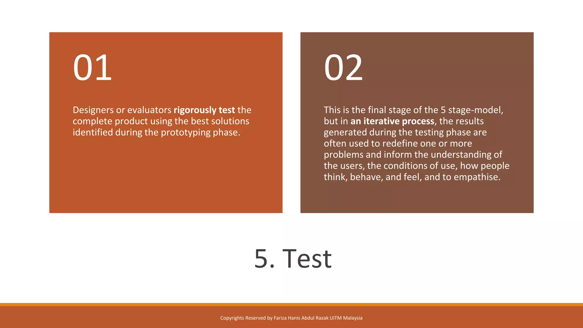 /
5. Test
Designers or evaluators rigorously test the
complete product using the best solutions
identified during the prototyping phase.
01
This is the final stage of the 5 stage-model,
but in an iterative process, the results
generated during the testing phase are
often used to redefine one or more
problems and inform the understanding of
the users, the conditions of use, how people
think, behave, and feel, and to empathise.
02
Copyrights Reserved by Fariza Hanis Abdul Razak UiTM Malaysia
 