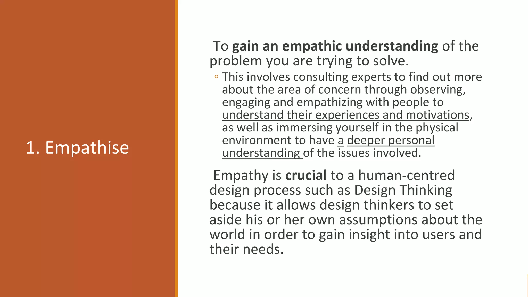 1. Empathise
To gain an empathic understanding of the
problem you are trying to solve.
◦ This involves consulting experts to find out more
about the area of concern through observing,
engaging and empathizing with people to
understand their experiences and motivations,
as well as immersing yourself in the physical
environment to have a deeper personal
understanding of the issues involved.
Empathy is crucial to a human-centred
design process such as Design Thinking
because it allows design thinkers to set
aside his or her own assumptions about the
world in order to gain insight into users and
their needs.
Copyrights Reserved by Fariza Hanis Abdul Razak UiTM Malaysia
 