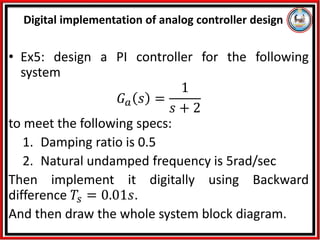 • Ex5: design a PI controller for the following
system
𝐺𝑎 𝑠 =
1
𝑠 + 2
to meet the following specs:
1. Damping ratio is 0.5
2. Natural undamped frequency is 5rad/sec
Then implement it digitally using Backward
difference 𝑇𝑠 = 0.01𝑠.
And then draw the whole system block diagram.
Digital implementation of analog controller design
 