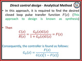 • In this approach, it is required to find the desired
closed loop pulse transfer function 𝐹 𝑧 (This
approach to design is known as synthesis)
• Then
𝐶 𝑧
𝑅 𝑧
=
𝐺𝐷 𝑧 𝐺 𝑧
1 + 𝐺𝐷 𝑧 𝐺 𝑧
= 𝐹(𝑧)
Consequently, the controller is found as follows:
𝐺𝐷 𝑧 =
𝐹 𝑧
𝐺(𝑧) 1 − 𝐹 𝑧
Direct control design - Analytical Method
 