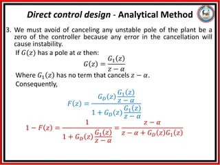 3. We must avoid of canceling any unstable pole of the plant be a
zero of the controller because any error in the cancellation will
cause instability.
If 𝐺(𝑧) has a pole at 𝛼 then:
𝐺 𝑧 =
𝐺1 𝑧
𝑧 − 𝛼
Where 𝐺1 𝑧 has no term that cancels 𝑧 − 𝛼.
Consequently,
𝐹 𝑧 =
𝐺𝐷 𝑧
𝐺1 𝑧
𝑧 − 𝛼
1 + 𝐺𝐷(𝑧)
𝐺1 𝑧
𝑧 − 𝛼
1 − 𝐹 𝑧 =
1
1 + 𝐺𝐷 𝑧
𝐺1 𝑧
𝑧 − 𝛼
=
𝑧 − 𝛼
𝑧 − 𝛼 + 𝐺𝐷 𝑧 𝐺1 𝑧
Direct control design - Analytical Method
 