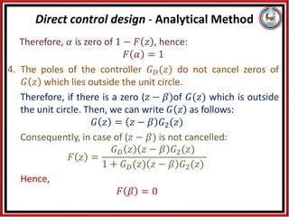 Therefore, 𝛼 is zero of 1 − 𝐹 𝑧 , hence:
𝐹 𝛼 = 1
4. The poles of the controller 𝐺𝐷(𝑧) do not cancel zeros of
𝐺 𝑧 which lies outside the unit circle.
Therefore, if there is a zero (𝑧 − 𝛽)of 𝐺(𝑧) which is outside
the unit circle. Then, we can write 𝐺 𝑧 as follows:
𝐺 𝑧 = 𝑧 − 𝛽 𝐺2(𝑧)
Consequently, in case of (𝑧 − 𝛽) is not cancelled:
𝐹 𝑧 =
𝐺𝐷 𝑧 𝑧 − 𝛽 𝐺2(𝑧)
1 + 𝐺𝐷(𝑧) 𝑧 − 𝛽 𝐺2(𝑧)
Hence,
𝐹 𝛽 = 0
Direct control design - Analytical Method
 
