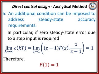 5. An additional condition can be imposed to
address steady-state accuracy
requirements.
In particular, if zero steady-state error due
to a step input is required
lim
𝑘→∞
𝑐 𝑘𝑇 = lim
𝑧→1
𝑧 − 1 𝐹 𝑧 .
𝑧
𝑧 − 1
= 1
Therefore,
𝐹 1 = 1
Direct control design - Analytical Method
 