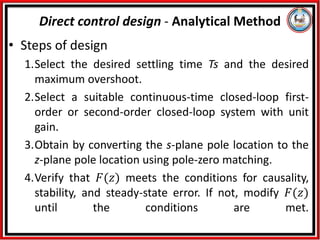 • Steps of design
1.Select the desired settling time Ts and the desired
maximum overshoot.
2.Select a suitable continuous-time closed-loop first-
order or second-order closed-loop system with unit
gain.
3.Obtain by converting the s-plane pole location to the
z-plane pole location using pole-zero matching.
4.Verify that 𝐹(𝑧) meets the conditions for causality,
stability, and steady-state error. If not, modify 𝐹(𝑧)
until the conditions are met.
Direct control design - Analytical Method
 