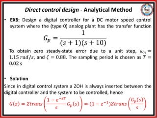 • EX6: Design a digital controller for a DC motor speed control
system where the (type 0) analog plant has the transfer function
𝐺𝑝 =
1
(𝑠 + 1)(𝑠 + 10)
To obtain zero steady-state error due to a unit step, 𝜔𝑛 =
1.15 𝑟𝑎𝑑/𝑠, and 𝜁 = 0.88. The sampling period is chosen as 𝑇 =
0.02 s
• Solution
Since in digital control system a ZOH is always inserted between the
digital controller and the system to be controlled, hence
𝐺 𝑧 = 𝑍𝑡𝑟𝑎𝑛𝑠
1 − 𝑒−𝑠𝑇
𝑠
𝐺𝑝 𝑠 = (1 − 𝑧−1)𝑍𝑡𝑟𝑎𝑛𝑠
𝐺𝑝 𝑠
𝑠
Direct control design - Analytical Method
 