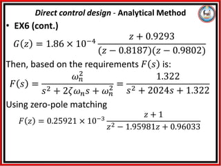 • EX6 (cont.)
𝐺 𝑧 = 1.86 × 10−4
𝑧 + 0.9293
(𝑧 − 0.8187)(𝑧 − 0.9802)
Then, based on the requirements 𝐹 𝑠 is:
𝐹 𝑠 =
𝜔𝑛
2
𝑠2 + 2𝜁𝜔𝑛𝑠 + 𝜔𝑛
2 =
1.322
𝑠2 + 2024𝑠 + 1.322
Using zero-pole matching
𝐹 𝑧 = 0.25921 × 10−3
𝑧 + 1
𝑧2 − 1.95981𝑧 + 0.96033
Direct control design - Analytical Method
 