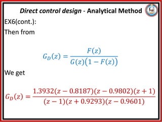 EX6(cont.):
Then from
𝐺𝐷 𝑧 =
𝐹 𝑧
𝐺(𝑧) 1 − 𝐹 𝑧
We get
𝐺𝐷 𝑧 =
1.3932(𝑧 − 0.8187)(𝑧 − 0.9802)(𝑧 + 1)
(𝑧 − 1)(𝑧 + 0.9293)(𝑧 − 0.9601)
Direct control design - Analytical Method
 