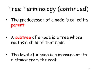 Tree Terminology (continued)
• The predecessor of a node is called its
parent
• A subtree of a node is a tree whose
root is a child of that node
• The level of a node is a measure of its
distance from the root
10

 