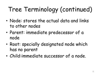 Tree Terminology (continued)
• Node: stores the actual data and links
to other nodes
• Parent: immediate predecessor of a
node
• Root: specially designated node which
has no parent
• Child:immediate successor of a node.

11

 