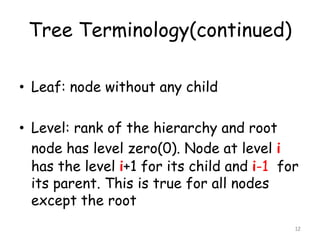 Tree Terminology(continued)
• Leaf: node without any child
• Level: rank of the hierarchy and root
node has level zero(0). Node at level i
has the level i+1 for its child and i-1 for
its parent. This is true for all nodes
except the root
12

 