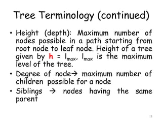 Tree Terminology (continued)
• Height (depth): Maximum number of
nodes possible in a path starting from
root node to leaf node. Height of a tree
given by h = lmax, lmax is the maximum
level of the tree.
• Degree of node maximum number of
children possible for a node
• Siblings  nodes having the same
parent
13

 