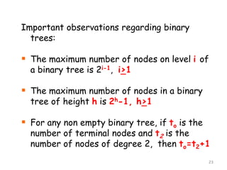 Important observations regarding binary
trees:

 The maximum number of nodes on level i of
a binary tree is 2i-1, i>1

 The maximum number of nodes in a binary
tree of height h is 2h-1, h>1

 For any non empty binary tree, if to is the

number of terminal nodes and t2 is the
number of nodes of degree 2, then to=t2+1
23

 