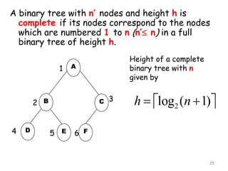 A binary tree with n’ nodes and height h is
complete if its nodes correspond to the nodes
which are numbered 1 to n (n’ n) in a full
binary tree of height h.
1

A

C 3

2 B
4

D

Height of a complete
binary tree with n
given by

5 E

h  log2 (n  1)

6 F

25

 