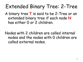 Extended Binary Tree: 2-Tree
A binary tree T is said to be 2-Tree or an
extended binary tree if each node N
has either 0 or 2 children.
Nodes with 2 children are called internal
nodes and the nodes with 0 children are
called external nodes.

29

 