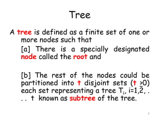 Tree
A tree is defined as a finite set of one or
more nodes such that
[a] There is a specially designated
node called the root and
[b] The rest of the nodes could be
partitioned into t disjoint sets (t >0)
each set representing a tree Ti, i=1,2, .
. . t known as subtree of the tree.
3

 
