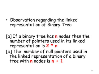 • Observation regarding the linked
representation of Binary Tree
[a] If a binary tree has n nodes then the
number of pointers used in its linked
representation is 2 * n
[b] The number of null pointers used in
the linked representation of a binary
tree with n nodes is n + 1
33

 