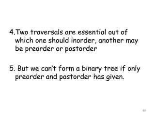 4.Two traversals are essential out of
which one should inorder, another may
be preorder or postorder

5. But we can’t form a binary tree if only
preorder and postorder has given.

40

 