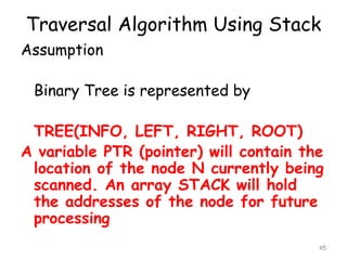 Traversal Algorithm Using Stack
Assumption

Binary Tree is represented by
TREE(INFO, LEFT, RIGHT, ROOT)
A variable PTR (pointer) will contain the
location of the node N currently being
scanned. An array STACK will hold
the addresses of the node for future
processing
45

 