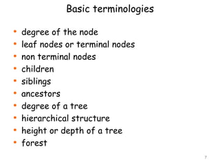 Basic terminologies

•
•
•
•
•
•
•
•
•
•

degree of the node
leaf nodes or terminal nodes
non terminal nodes
children
siblings
ancestors
degree of a tree
hierarchical structure
height or depth of a tree
forest
7

 