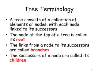 Tree Terminology
• A tree consists of a collection of
elements or nodes, with each node
linked to its successors
• The node at the top of a tree is called
its root
• The links from a node to its successors
are called branches
• The successors of a node are called its
children
8

 