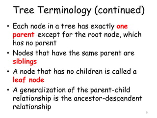 Tree Terminology (continued)
• Each node in a tree has exactly one
parent except for the root node, which
has no parent
• Nodes that have the same parent are
siblings
• A node that has no children is called a
leaf node
• A generalization of the parent-child
relationship is the ancestor-descendent
relationship

9

 