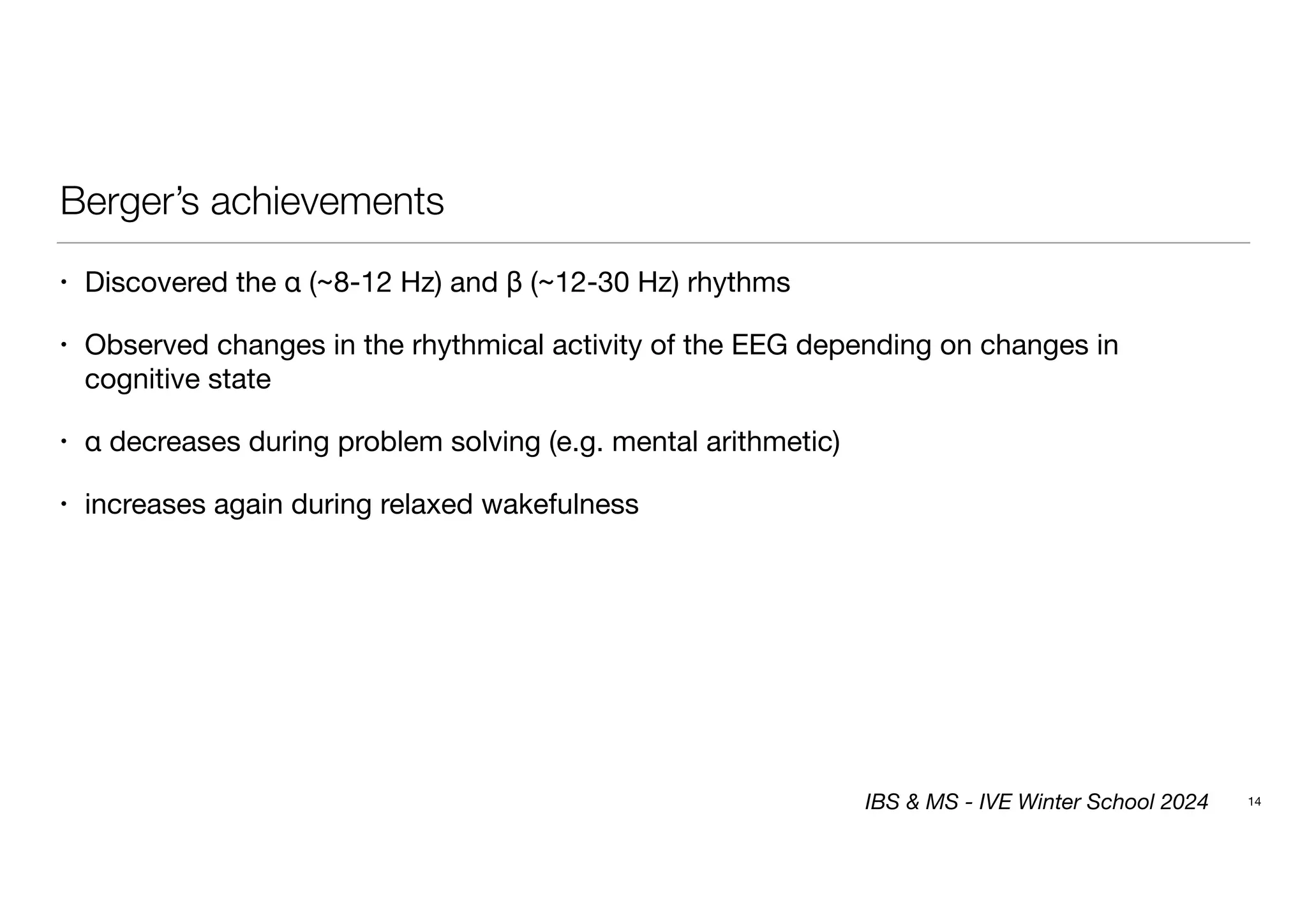 Berger’s achievements
• Discovered the α (~8-12 Hz) and β (~12-30 Hz) rhythms
• Observed changes in the rhythmical activity of the EEG depending on changes in
cognitive state
• α decreases during problem solving (e.g. mental arithmetic)
• increases again during relaxed wakefulness
14
IBS & MS - IVE Winter School 2024
 