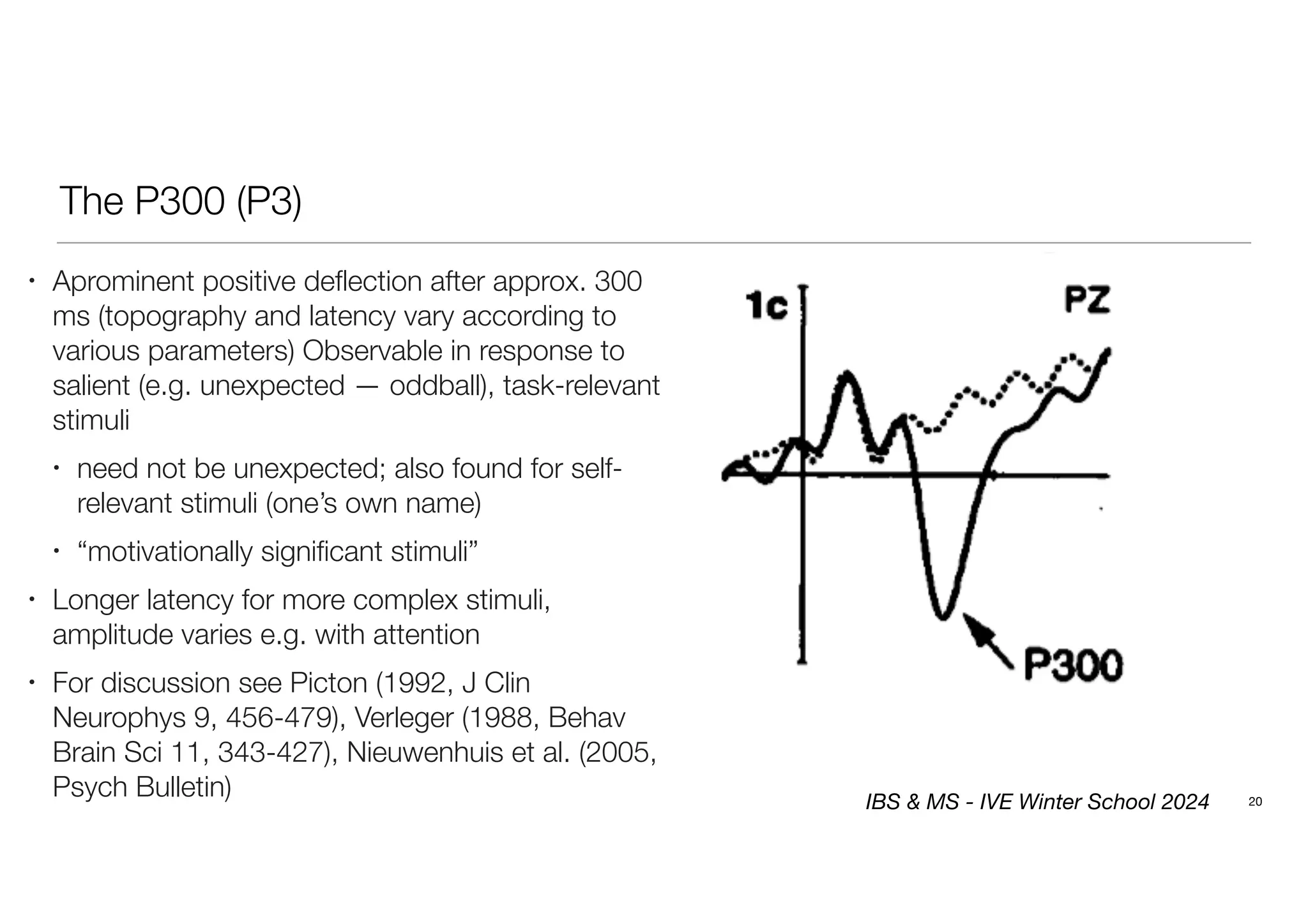 The P300 (P3)
20
• Aprominent positive deflection after approx. 300
ms (topography and latency vary according to
various parameters) Observable in response to
salient (e.g. unexpected — oddball), task-relevant
stimuli
• need not be unexpected; also found for self-
relevant stimuli (one’s own name)
• “motivationally significant stimuli”
• Longer latency for more complex stimuli,
amplitude varies e.g. with attention
• For discussion see Picton (1992, J Clin
Neurophys 9, 456-479), Verleger (1988, Behav
Brain Sci 11, 343-427), Nieuwenhuis et al. (2005,
Psych Bulletin) IBS & MS - IVE Winter School 2024
 