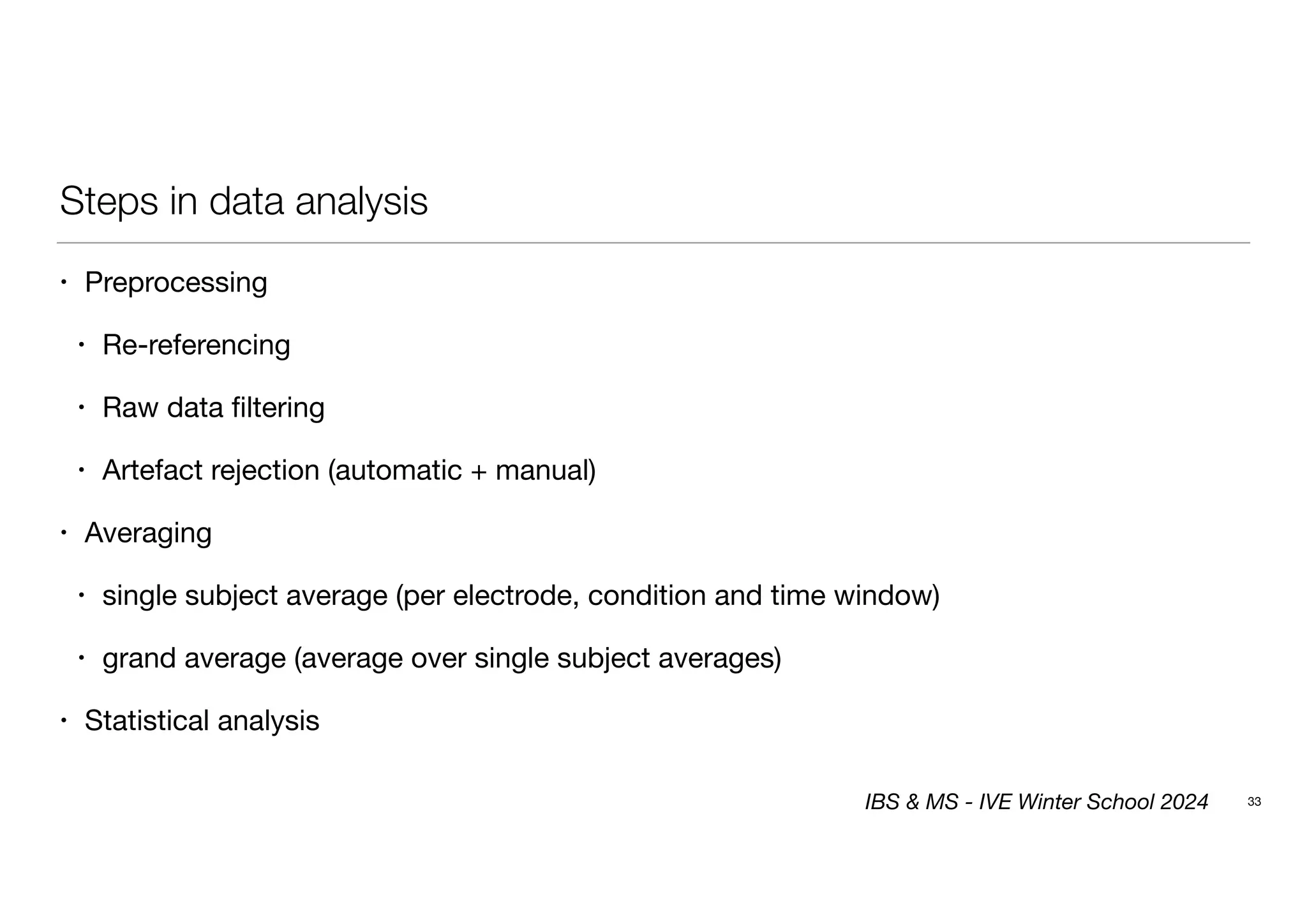 Steps in data analysis
• Preprocessing
• Re-referencing
• Raw data filtering
• Artefact rejection (automatic + manual)
• Averaging
• single subject average (per electrode, condition and time window)
• grand average (average over single subject averages)
• Statistical analysis
33
IBS & MS - IVE Winter School 2024
 