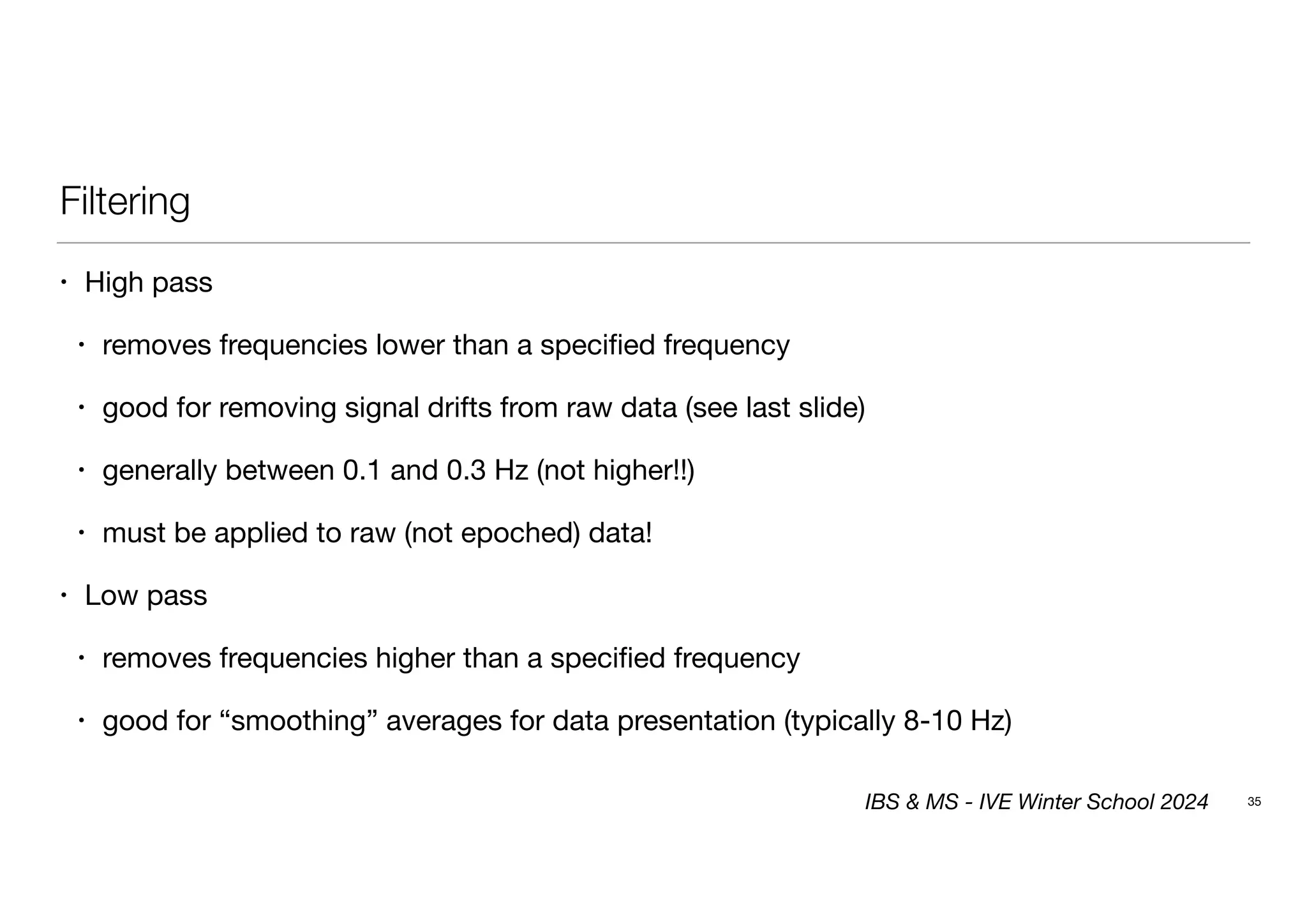 Filtering
• High pass
• removes frequencies lower than a specified frequency
• good for removing signal drifts from raw data (see last slide)
• generally between 0.1 and 0.3 Hz (not higher!!)
• must be applied to raw (not epoched) data!
• Low pass
• removes frequencies higher than a specified frequency
• good for “smoothing” averages for data presentation (typically 8-10 Hz)
35
IBS & MS - IVE Winter School 2024
 