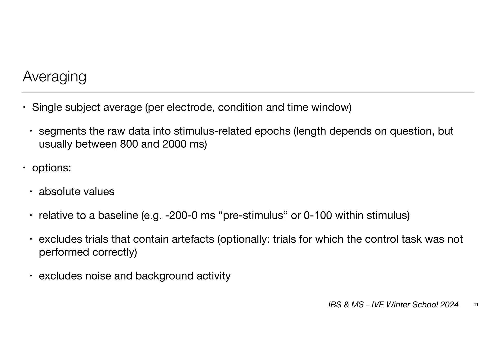 Averaging
• Single subject average (per electrode, condition and time window)
• segments the raw data into stimulus-related epochs (length depends on question, but
usually between 800 and 2000 ms)
• options:
• absolute values
• relative to a baseline (e.g. -200-0 ms “pre-stimulus” or 0-100 within stimulus)
• excludes trials that contain artefacts (optionally: trials for which the control task was not
performed correctly)
• excludes noise and background activity
41
IBS & MS - IVE Winter School 2024
 
