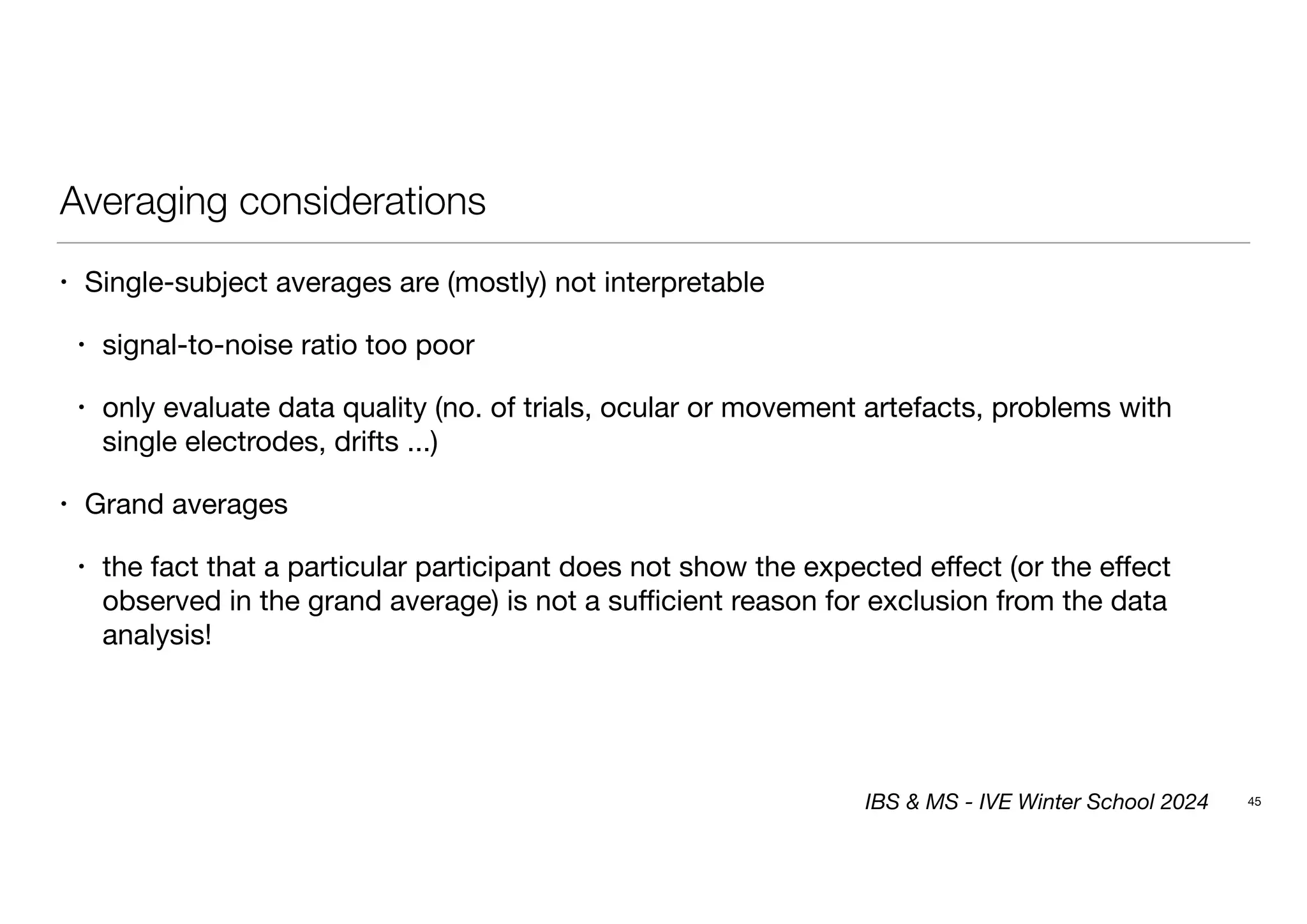 Averaging considerations
• Single-subject averages are (mostly) not interpretable
• signal-to-noise ratio too poor
• only evaluate data quality (no. of trials, ocular or movement artefacts, problems with
single electrodes, drifts ...)
• Grand averages
• the fact that a particular participant does not show the expected effect (or the effect
observed in the grand average) is not a sufficient reason for exclusion from the data
analysis!
45
IBS & MS - IVE Winter School 2024
 