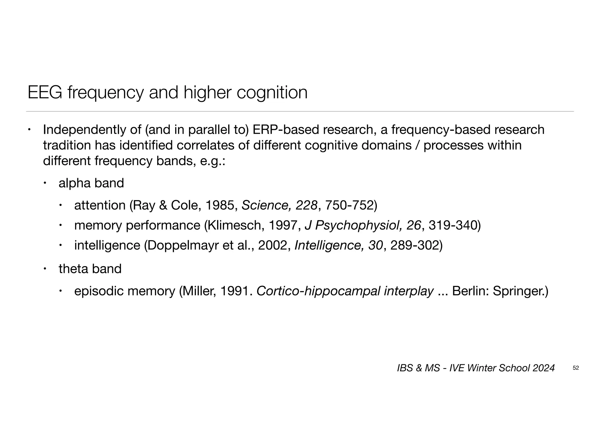 EEG frequency and higher cognition
• Independently of (and in parallel to) ERP-based research, a frequency-based research
tradition has identi
fi
ed correlates of di
ff
erent cognitive domains / processes within
di
ff
erent frequency bands, e.g.:
• alpha band
• attention (Ray & Cole, 1985, Science, 228, 750-752)
• memory performance (Klimesch, 1997, J Psychophysiol, 26, 319-340)
• intelligence (Doppelmayr et al., 2002, Intelligence, 30, 289-302)
• theta band
• episodic memory (Miller, 1991. Cortico-hippocampal interplay ... Berlin: Springer.)
52
IBS & MS - IVE Winter School 2024
 