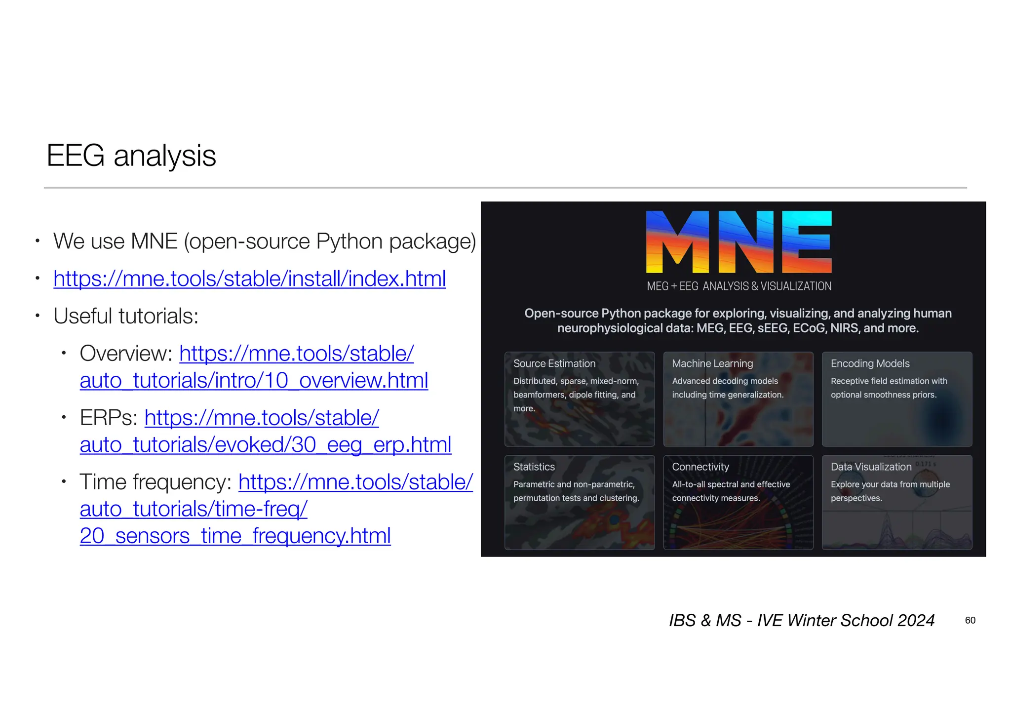 EEG analysis
60
• We use MNE (open-source Python package)
• https://mne.tools/stable/install/index.html
• Useful tutorials:
• Overview: https://mne.tools/stable/
auto_tutorials/intro/10_overview.html
• ERPs: https://mne.tools/stable/
auto_tutorials/evoked/30_eeg_erp.html
• Time frequency: https://mne.tools/stable/
auto_tutorials/time-freq/
20_sensors_time_frequency.html
IBS & MS - IVE Winter School 2024
 