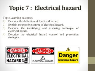Topic 7 : Electrical hazard
Topic Learning outcome :
1) Describe the definition of Electrical hazard
2) Explain the possible source of electrical hazard.
3) Describe the identifying and assessing technique of
electrical hazard.
4) Describe the electrical hazard control and prevention
strategies.
 